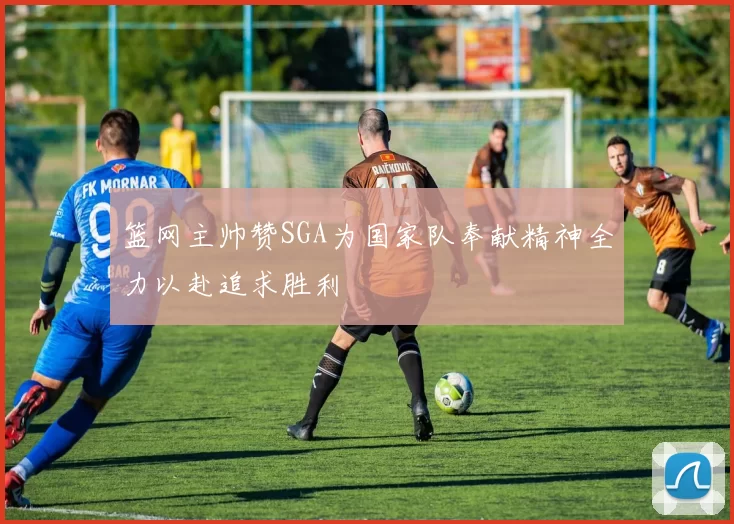 篮网主帅赞SGA为国家队奉献精神全力以赴追求胜利