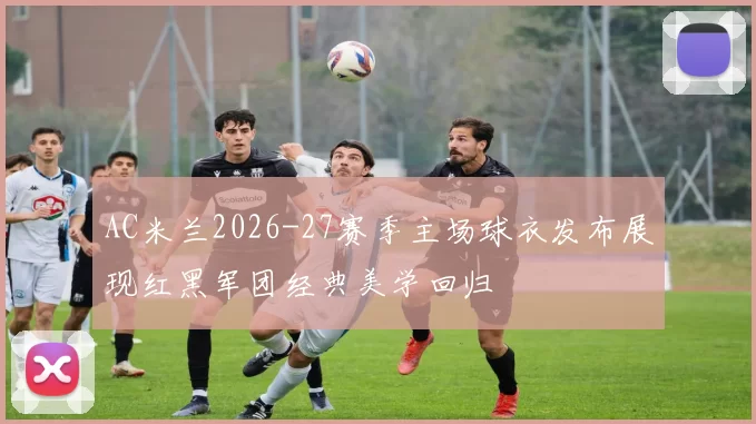 AC米兰2026-27赛季主场球衣发布展现红黑军团经典美学回归