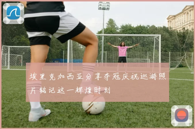 埃里克加西亚分享夺冠庆祝巡游照片铭记这一辉煌时刻