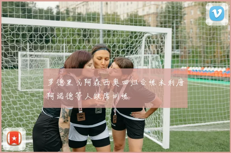 罗德里戈阿森西奥回归合练米利唐阿诺德等人缺席训练