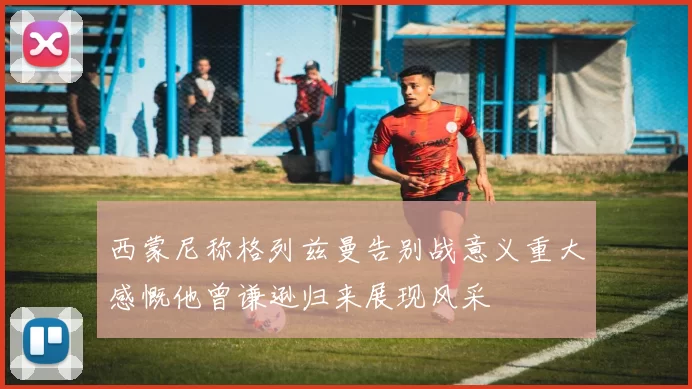 西蒙尼称格列兹曼告别战意义重大感慨他曾谦逊归来展现风采