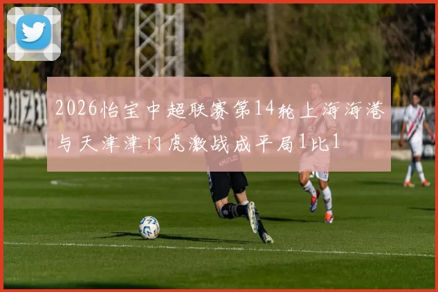 2026怡宝中超联赛第14轮上海海港与天津津门虎激战成平局1比1