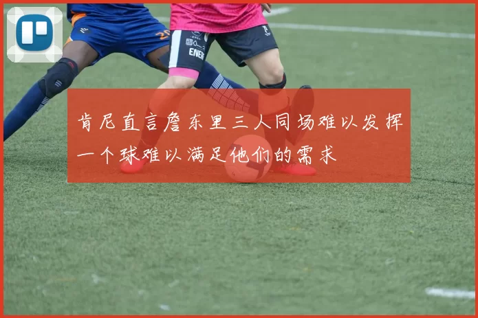 肯尼直言詹东里三人同场难以发挥一个球难以满足他们的需求
