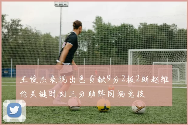 王俊杰表现出色贡献9分2板2断赵维伦关键时刻三分助阵同场竞技