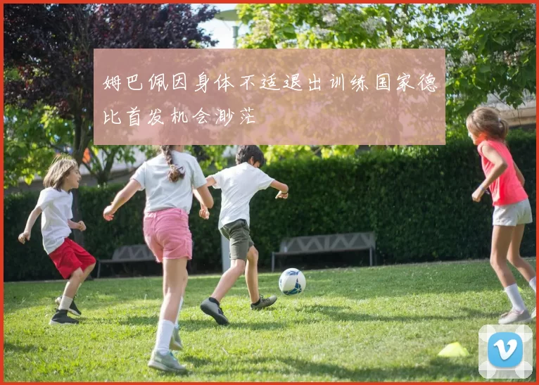 姆巴佩因身体不适退出训练国家德比首发机会渺茫