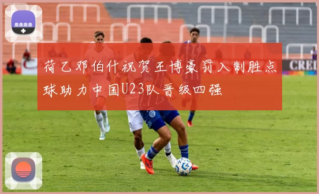 荷乙邓伯什祝贺王博豪罚入制胜点球助力中国U23队晋级四强