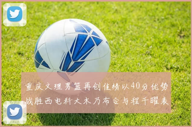 重庆文理男篮再创佳绩以40分优势战胜西电科大木乃布合与程千曜表现出色