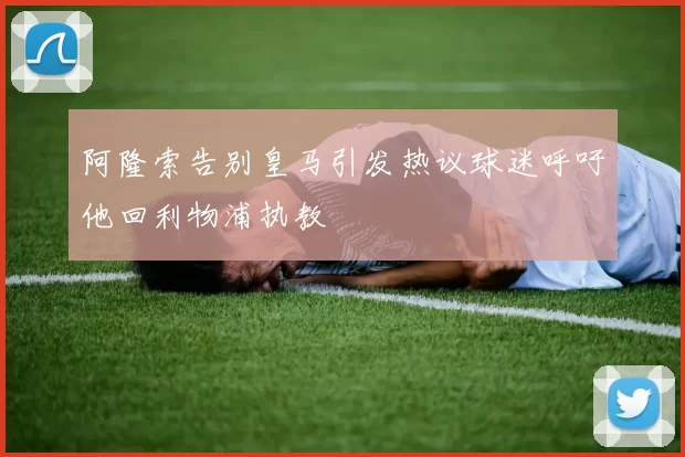 阿隆索告别皇马引发热议球迷呼吁他回利物浦执教
