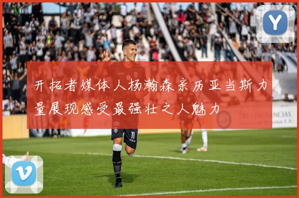 开拓者媒体人杨瀚森亲历亚当斯力量展现感受最强壮之人魅力