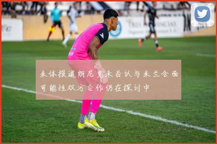 米体报道朗尼克未否认与米兰会面可能性双方合作仍在探讨中