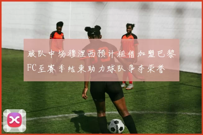狼队中场穆涅西预计租借加盟巴黎FC至赛季结束助力球队争夺荣誉