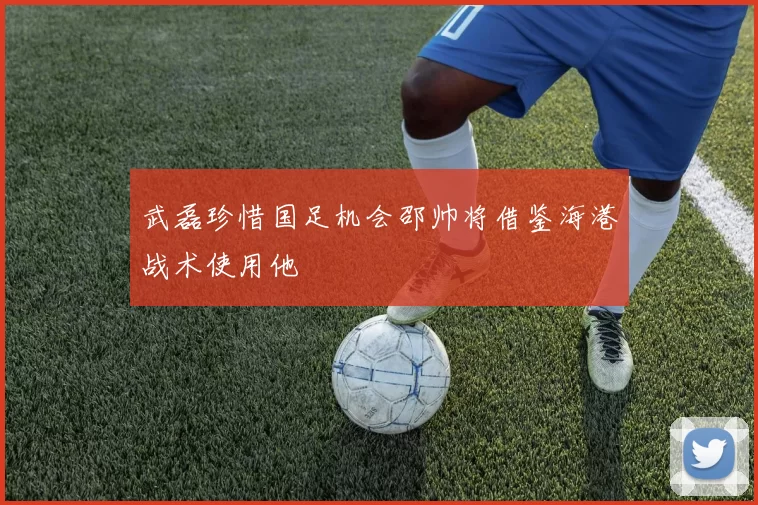 武磊珍惜国足机会邵帅将借鉴海港战术使用他