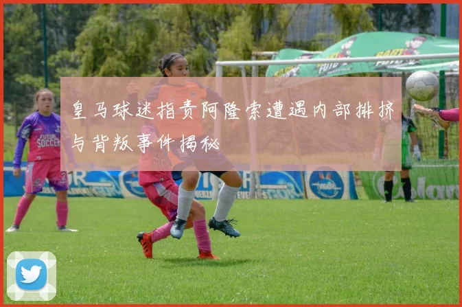 皇马球迷指责阿隆索遭遇内部排挤与背叛事件揭秘